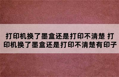 打印机换了墨盒还是打印不清楚 打印机换了墨盒还是打印不清楚有印子